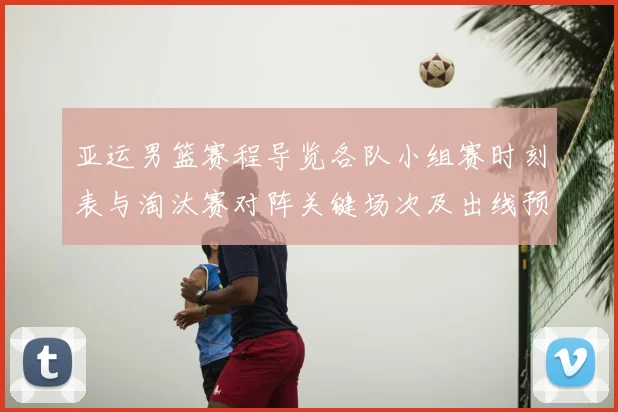 亚运男篮赛程导览各队小组赛时刻表与淘汰赛对阵关键场次及出线预判